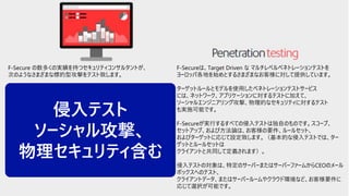 © F-Secure Partner Confidential30
F-Secure の数多くの実績を持つセキュリティコンサルタントが、
次のようなさまざまな標的型攻撃をテスト致します。
・ Reconnaissance and intelligence gathering e.g. Google intel,
dumpster-diving etc.
・ Social engineering e.g. e-mails, phone calls, human interaction,
tailgating etc.
・Physical security e.g. lock-picking, breaking and entering etc.
・Targeted attacks e.g. phishing, spearhead, waterhole etc.
・Network attacks and penetration testing e.g. Wi-Fi, wired, bug
planting etc.
・Firewall/IDS/IPS/WAF evasion
・Targeted exploitation and offense
すべてのステップとアクションは、監査の証跡、攻撃を再現する可能性、
および潜在的可能性、概念実証モデルの構築とテストを行います。
F-Secureは、Target Driven な マルチレベルペネトレーションテストを
ヨーロッパ各地を始めとするさまざまなお客様に対して提供しています。
ターゲットルールとモデルを使用したペネトレーションテストサービス
には、ネットワーク、アプリケーションに対するテストに加えて、
ソーシャルエンジニアリング攻撃、物理的なセキュリティに対するテスト
も実施可能です。
F-Secureが実行するすべての侵入テストは独自のものです。スコープ、
セットアップ、および方法論は、お客様の要件、ルールセット、
およびターゲットに応じて設定致します。（基本的な侵入テストでは、ター
ゲットとルールセットは
クライアントと共同して定義されます）。
侵入テストの対象は、特定のサーバーまたはサーバーファームからCEOのメール
ボックスへのテスト、
クライアントデータ、またはサーバールームやクラウド環境など、お客様要件に
応じて選択が可能です。
侵入テスト
ソーシャル攻撃、
物理セキュリティ含む
 