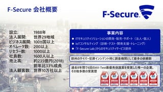 F-Secure 会社概要
4
過去8年間で6回のAV-Test最優秀保護賞を受賞した唯一の企業。
その他多数の受賞歴
設立: 1988年
法人展開: 世界29地域
ビジネス展開: 100ヵ国以上
オペレータ数: 200以上
リセラー数: 1000以上
社員数: 1600人以上
売上高: 約235億円(2018)
前年比33%成長
法人顧客数: 世界10万社以上
欧州のサイバー犯罪インシデント時に調査機関として最多の依頼数
事業内容
 ITセキュリティソリューションの開発・販売・サポート（法人・個人）
 IoTコンサルティング（診断・テスト・開発支援・トレーニング）
 「F-Secure Lab」からのセキュリティサービス提供
 