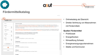 Fördermittelkatalog
• Onlinekatalog als Übersicht
• Direkte Verlinkung von Massnahmen
mit Fördermitteln
Quellen Fördermittel
• ProKilowatt
• Energiefranken
• Klimastiftung Schweiz
• Energieversorgungsunternehmen
• Städte und Kommunen
 