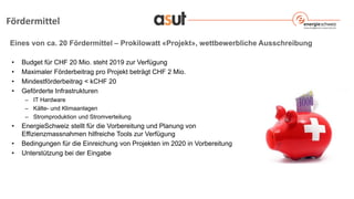 Eines von ca. 20 Fördermittel – Prokilowatt «Projekt», wettbewerbliche Ausschreibung
• Budget für CHF 20 Mio. steht 2019 zur Verfügung
• Maximaler Förderbeitrag pro Projekt beträgt CHF 2 Mio.
• Mindestförderbeitrag < kCHF 20
• Geförderte Infrastrukturen
– IT Hardware
– Kälte- und Klimaanlagen
– Stromproduktion und Stromverteilung
• EnergieSchweiz stellt für die Vorbereitung und Planung von
Effizienzmassnahmen hilfreiche Tools zur Verfügung
• Bedingungen für die Einreichung von Projekten im 2020 in Vorbereitung
• Unterstützung bei der Eingabe
Fördermittel
 