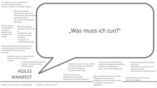 LERNEN, WAS NÜTZTBERATUNG JUDITH ANDRESEN 7
AGILES
MANIFEST
„Was muss ich tun?“
Our highest priority is to satisfy the
customer through early and
continuousdelivery of valuable software.
Welcome changing
requirements, even late in
development. Agile processes
harness change for
the customer's competitive
advantage.
Deliver working software frequently, from
a couple of weeks to a couple of months,
with a preference to the shorter
timescale.
Business people
and developers
must work
together daily
throughout the
project.
Build projects around motivated
individuals.
Give them the environment and
support they need,
and trust them to get the job done.
The most efficient and effective
method of conveying information to
and within a development
team is face-to-face conversation.
Working software is the primary
measure of progress.
Welcome changing
requirements, even late
in
development. Agile
processes harness
change for
the customer's
competitive advantage.
Agile processes promote sustainable
development. The sponsors,
developers, and users should be able
to maintain a constant pace
indefinitely.
Continuous attention to technical
excellence and good design
enhances agility.
Simplicity--the art of maximizing the
amount of work not done--is
essential.
The best architectures,
requirements, and designs
emerge from self-organizing teams.
At regular intervals, the team reflects
on how to become more effective,
then tunes and adjusts
its behavior accordingly.
 