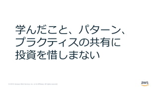© 2019, Amazon Web Services, Inc. or its Affiliates. All rights reserved.
学んだこと、パターン、
プラクティスの共有に
投資を惜しまない
 