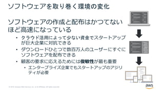 © 2019, Amazon Web Services, Inc. or its Affiliates. All rights reserved.
ソフトウェアを取り巻く環境の変化
ソフトウェアの作成と配布はかつてない
ほど⾼速になっている
• クラウド活用によって少ない資金でスタートアップ
が巨⼤企業に対抗できる
• ダウンロードひとつで数百万⼈のユーザーにすぐに
ソフトウェアを配布できる
• 顧客の要求に応えるためには俊敏性が最も重要
• エンタープライズ企業でもスタートアップのアジリ
ティが必要
 