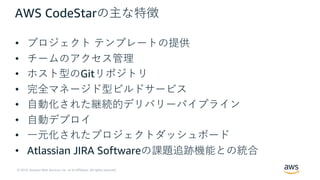 © 2019, Amazon Web Services, Inc. or its Affiliates. All rights reserved.
AWS CodeStarの主な特徴
• プロジェクト テンプレートの提供
• チームのアクセス管理
• ホスト型のGitリポジトリ
• 完全マネージド型ビルドサービス
• ⾃動化された継続的デリバリーパイプライン
• ⾃動デプロイ
• ⼀元化されたプロジェクトダッシュボード
• Atlassian JIRA Softwareの課題追跡機能との統合
 
