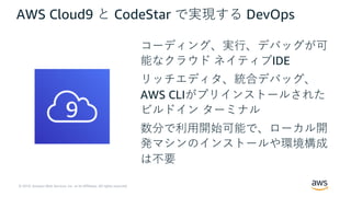 © 2019, Amazon Web Services, Inc. or its Affiliates. All rights reserved.
AWS Cloud9 と CodeStar で実現する DevOps
コーディング、実⾏、デバッグが可
能なクラウド ネイティブIDE
リッチエディタ、統合デバッグ、
AWS CLIがプリインストールされた
ビルドイン ターミナル
数分で利⽤開始可能で、ローカル開
発マシンのインストールや環境構成
は不要
 