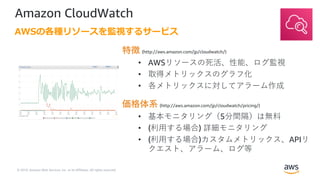 © 2019, Amazon Web Services, Inc. or its Affiliates. All rights reserved.
Amazon CloudWatch
特徴 (http://aws.amazon.com/jp/cloudwatch/)
• AWSリソースの死活、性能、ログ監視
• 取得メトリックスのグラフ化
• 各メトリックスに対してアラーム作成
価格体系 (http://aws.amazon.com/jp/cloudwatch/pricing/)
• 基本モニタリング（5分間隔）は無料
• (利⽤する場合) 詳細モニタリング
• (利⽤する場合)カスタムメトリックス、APIリ
クエスト、アラーム、ログ等
AWSの各種リソースを監視するサービス
 