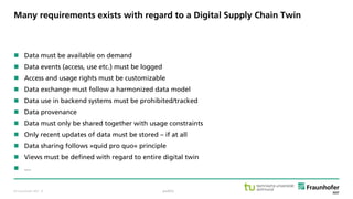 © Fraunhofer ISST
Many requirements exists with regard to a Digital Supply Chain Twin
 Data must be available on demand
 Data events (access, use etc.) must be logged
 Access and usage rights must be customizable
 Data exchange must follow a harmonized data model
 Data use in backend systems must be prohibited/tracked
 Data provenance
 Data must only be shared together with usage constraints
 Only recent updates of data must be stored – if at all
 Data sharing follows »quid pro quo« principle
 Views must be defined with regard to entire digital twin
 …
public· 8
 