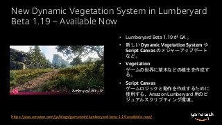 New Dynamic Vegetation System in Lumberyard
Beta 1.19 – Available Now
• Lumberyard Beta 1.19 が GA 。
• 新しい Dynamic Vegetation System や
Script Canvas のメジャーアップデート
など。
• Vegetation
ゲームの世界に草木などの植生を作成す
る。
• Script Canvas
ゲームロジックと動作を作成するために
使用する、Amazon Lumberyard 用のビ
ジュアルスクリプティング環境。
https://aws.amazon.com/jp/blogs/gametech/lumberyard-beta-1-19-available-now/
 