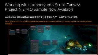 Working with Lumberyard’s Script Canvas:
Project N.E.M.O Sample Now Available
Lumberyard の ScriptCanvas の機能を使って実装したゲームのサンプルが公開。
https://aws.amazon.com/jp/blogs/gametech/working-with-lumberyards-script-canvas-project-n-e-m-o-sample-now-
available/
 