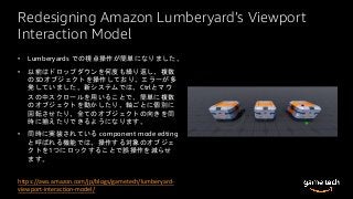 Redesigning Amazon Lumberyard’s Viewport
Interaction Model
• Lumberyards での視点操作が簡単になりました。
• 以前はドロップダウンを何度も繰り返し、複数
の3Dオブジェクトを操作しており、エラーが多
発していました。新システムでは、Ctrlとマウ
スの中スクロールを用いることで、簡単に複数
のオブジェクトを動かしたり、軸ごとに個別に
回転させたり、全てのオブジェクトの向きを同
時に揃えたりできるようになります。
• 同時に実装されている component mode edting
と呼ばれる機能では、操作する対象のオブジェ
クトを1つにロックすることで誤操作を減らせ
ます。
https://aws.amazon.com/jp/blogs/gametech/lumberyard-
viewport-interaction-model/
 