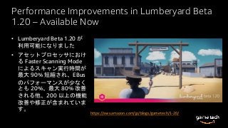 Performance Improvements in Lumberyard Beta
1.20 – Available Now
• Lumberyard Beta 1.20 が
利用可能になりました
• アセットプロセッサにおけ
る Faster Scanning Mode
によるスキャン実行時間が
最大 90% 短縮され、EBus
のパフォーマンスが少なく
とも 20%、最大 80% 改善
される他、200 以上の機能
改善や修正が含まれていま
す。
https://aws.amazon.com/jp/blogs/gametech/1-20/
 