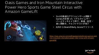 Oasis Games and Iron Mountain Interactive
Power Hero Sports Game Steel Circus with
Amazon GameLift
• 3vs3の高速なアクションゲーム開発で
GameLiftを使った リアルタイムサー
バーとマッチメイク用で、高速・安定・
楽に開発中。アルファテストが完了
• 8/8からSteamのEarly Accessでリリース
h_ps://aws.amazon.com/jp/blogs/gametech/oasis-games-and-
iron-mountain-interac`ve-power-steel-circus-with-amazon-
gamelia/
 