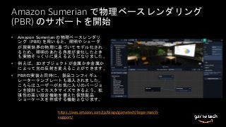 Amazon Sumerian で物理ベースレンダリング
(PBR) のサポートを開始
• Amazon Sumerian の物理ベースレンダリ
ング（PBR) を用いると、照明やシェーダ
が現実世界の物理に基づいてモデル化され
るため、照明のあたる角度が変化したとき
も実物そっくりに見えるようになりました。
• 例えば、3Dオブジェクトが金属か非金属か
によって光の反射を変えることができます。
• PBRの実装と同時に、製品コンフィギュ
レーターテンプレートも導入されました。
こちらはユーザーがお気に入りのバージョ
ンを設計してカスタマイズできるよう、拡
張性の高い設定機能を備えた仮想製品
ショーケースを作成する機能となります。
https://aws.amazon.com/jp/blogs/gametech/large-match-
support/
 