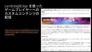 Lambda@Edge を使った
ゲームプレイヤーへの
カスタムコンテンツの
配信
https://aws.amazon.com/jp/blogs/news/how-to-
deliver-custom-game-content-to-players-using-
lambdaedge/
 