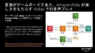 言葉がゲームボードであり、Amazon Polly が楽
しさをもたらす Volley での音声プレイ
ボードゲームを Alexa インターフェイスと
Amazon Polly による音声によって実装し
た事例。
「私たちのオンザフライ TTS 生成がうまく
いくのは、Amazon Polly の text-to-speech
API のレイテンシーがユーザーが本質的に
知覚できないほど十分に低いからなので
す。」
https://aws.amazon.com/jp/blogs/news/voicing-play-
volley-words-gameboard-amazon-polly-brings-fun/
 