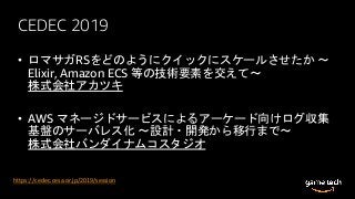 CEDEC 2019
• ロマサガRSをどのようにクイックにスケールさせたか 〜
Elixir, Amazon ECS 等の技術要素を交えて〜
株式会社アカツキ
• AWS マネージドサービスによるアーケード向けログ収集
基盤のサーバレス化 ～設計・開発から移行まで～
株式会社バンダイナムコスタジオ
https://cedec.cesa.or.jp/2019/session
 