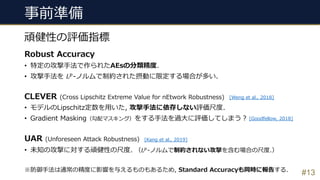 事前準備
#13
頑健性の評価指標
Robust Accuracy
• 特定の攻撃⼿法で作られたAEsの分類精度.
• 攻撃⼿法を 𝐿'-ノルムで制約された摂動に限定する場合が多い.
CLEVER (Cross Lipschitz Extreme Value for nEtwork Robustness)
• モデルのLipschitz定数を⽤いた, 攻撃⼿法に依存しない評価尺度.
• Gradient Masking（勾配マスキング）をする⼿法を過⼤に評価してしまう︖
UAR (Unforeseen Attack Robustness)
• 未知の攻撃に対する頑健性の尺度. （𝐿'
-ノルムで制約されない攻撃を含む場合の尺度.）
※防御⼿法は通常の精度に影響を与えるものもあるため, Standard Accuracyも同時に報告する.
[Weng et al., 2018]
[Kang et al., 2019]
[Goodfellow, 2018]
 
