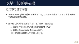 攻撃・防御⼿法編
#15
この章で話す内容
• “Arms Race (軍拡競争)”と表現される, これまで提案されてきた攻撃・防御
⼿法の⼤まかな流れ.
• 基本的 (かつ今も使⽤されている) 攻撃・防御⼿法.
o 攻撃︓Projected Gradient Descent (PGD)
o 防御︓Adversarial Training (AT)
※上記以外は概要しか説明しません.
 