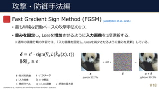 攻撃・防御⼿法編
#18
Fast Gradient Sign Method (FGSM)
• 最も単純な摂動ベースの攻撃⼿法の1つ.
• 重みを固定し, Lossを増加させるように⼊⼒画像を1度更新する.
※通常の画像分類の学習では, 「⼊⼒画像を固定し, Lossを減少させるように重みを更新」している.
𝜹 = 𝜀*
⋅ sign(∇2 𝐿(3𝑘5(𝒙), 𝑡))
𝜹 ' ≤ 𝜀
𝜹 ∶ 敵対的摂動
𝒙 ∶ ⼊⼒画像
𝑡 ∶ 教師ラベル
𝜃 ∶ パラメータ
3𝑘 ⋅ ∶ 分類器
𝐿 ⋅ ∶ Loss関数 𝜀 ∶ 摂動の最⼤値
panda 57.7% gibbon 99.3%
𝜹𝒙 𝒙 + 𝜹
Goodfellow et al., “Explaining and Harnessing Adversarial Examples”, ICLR 2015.
[Goodfellow et al. 2015]
 