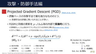 攻撃・防御⼿法編
#19
Projected Gradient Descent (PGD)
• 摂動ベースの攻撃⼿法で最も強⼒なものの1つ.
-> 防御⼿法の評価に⽤いられることが多い.
• FGSMと同様の更新を 𝑝-ノルム球の内部で反復的に⾏う.
※初期値を 𝑝-ノルム球の中でランダムに⾏う点がBIMと異なる.
※ステップ幅は 𝛼 = 𝜀 / √s とするのが良いらしい.
𝜹 ∶ 敵対的摂動
𝒙 ∶ ⼊⼒画像
𝑡 ∶ 教師ラベル
𝜃 ∶ パラメータ
3𝑘 ⋅ ∶ 分類器
𝐿 ⋅ ∶ Loss関数
𝜀 ∶ 摂動の最⼤値
𝛼 ∶ ステップ幅
𝑠 ∶ ステップ数
[Kurakin et al., 2016]
𝜹(BCD) = 𝑃F(𝜹 B + 𝛼 ⋅ sign(∇2 𝐿(3𝑘5(𝒙 + 𝜹 B ), 𝑡))
𝜹 ' ≤ 𝜀
𝑃F # ∶ 半径 𝜀 の球への射影
Madry et al., “Towards Deep Learning Models Resistant to Adversarial Attacks”, ICLR 2018.
[Madry et al., 2018]
[Kang et al., 2019]
FGSMと同じ計算 例) ResNet-50, ImageNet
Std. Acc: 75.8%
Rob. Acc: 0.78%
𝑙H-PGD
(𝜀 =0.005)
 