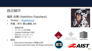 #2
⾃⼰紹介
福原 吉博 (Yoshihiro Fukuhara)
• Twitter︓ @gatheluck
• 所属︓早⼤ 博⼠課程 2年
o 森島研究室
o リーディング⼤学院
o cvpaper.challenge (HQ)
o SE4 Inc. (インターン)
o 産総研 (インターン)
• 研究
o Adversarial Examples の性質の分析
o Unsupervised Multi-class 3D Shape Estimation
 