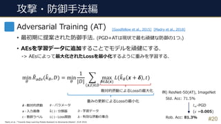 攻撃・防御⼿法編
#20
Adversarial Training (AT)
• 最初期に提案された防御⼿法. (PGD+ATは現状で最も頑健な防御の1つ.)
• AEsを学習データに追加することでモデルを頑健にする.
-> AEsによって最⼤化されたLossを最⼩化するように重みを学習する.
min
5
3𝑅KLM(3𝑘5, 𝐷) = min
5
1
|𝐷|
Q
𝒙,R ∈T
max
𝜹∈W(𝒙)
𝐿(3𝑘5 𝒙 + 𝜹 , 𝑡)
敵対的摂動によるLossの最⼤化
重みの更新によるLossの最⼩化
𝐷 ∶ 学習データ
Δ ∶ 有効な摂動の集合
[Goodfellow et al., 2015] [Madry et al., 2018]
𝜹 ∶ 敵対的摂動
𝒙 ∶ ⼊⼒画像
𝑡 ∶ 教師ラベル
𝜃 ∶ パラメータ
3𝑘 ⋅ ∶ 分類器
𝐿 ⋅ ∶ Loss関数
Madry et al., “Towards Deep Learning Models Resistant to Adversarial Attacks”, ICLR 2018.
例) ResNet-50(AT), ImageNet
Std. Acc: 71.5%
Rob. Acc: 81.3%
𝑙H-PGD
(𝜀 =0.005)
 