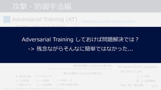 攻撃・防御⼿法編
#21
Adversarial Training (AT)
• 最初期に提案された防御⼿法. (PGD+ATは現状で最も頑健な防御の1つ.)
• AEsを学習データに追加することでモデルを頑健にする.
-> AEsによって最⼤化されたLossを最⼩化するように重みを学習する.
min
5
3𝑅KLM(3𝑘5, 𝐷) = min
5
1
|𝐷|
Q
𝒙,R ∈T
max
𝜹∈W(𝒙)
𝐿(3𝑘5 𝒙 + 𝜹 , 𝑡)
敵対的摂動によるLossの最⼤化
重みの更新によるLossの最⼩化
𝐷 ∶ 学習データ
Δ ∶ 有効な摂動の集合
[Goodfellow et al., 2015] [Madry et al., 2018]
𝜹 ∶ 敵対的摂動
𝒙 ∶ ⼊⼒画像
𝑡 ∶ 教師ラベル
𝜃 ∶ パラメータ
3𝑘 ⋅ ∶ 分類器
𝐿 ⋅ ∶ Loss関数
Madry et al., “Towards Deep Learning Models Resistant to Adversarial Attacks”, ICLR 2018.
例) ResNet-50(AT), ImageNet
Std. Acc: 71.5%
Rob. Acc: 81.3%
𝑙H-PGD
(𝜀 =0.005)
Adversarial Training しておけば問題解決では︖
-> 残念ながらそんなに簡単ではなかった...
 