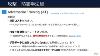 攻撃・防御⼿法編
#22
Adversarial Training (AT)
問題点
• 計算コストが⼤きい.
-> PGD(イテレーション数20~40)を⽤いると学習のコストも20~40倍に...
• 精度と頑健性のトレードオフ問題.
-> 頑健性が向上すると, 通常の精度が低下する︖ (詳細は後述.)
• 学習データに追加しなかったAEsにも頑健になっている︖
-> min max 最適化の内側のmaxがAEsの⽣成⼿法に依存してしまっている...
-> 様々な⼿法で⽣成したAEsを全て学習データに追加すれば⼤丈夫か︖(詳細は後述.)
[Goodfellow et al., 2015] [Madry et al., 2018]
[Su et al., 2018]
 