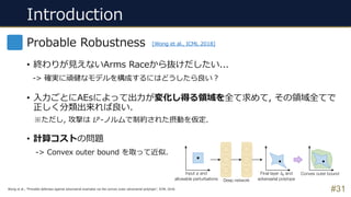 Introduction
#31
Probable Robustness
• 終わりが⾒えないArms Raceから抜けだしたい...
-> 確実に頑健なモデルを構成するにはどうしたら良い︖
• ⼊⼒ごとにAEsによって出⼒が変化し得る領域を全て求めて, その領域全てで
正しく分類出来れば良い.
※ただし, 攻撃は 𝐿'-ノルムで制約された摂動を仮定.
• 計算コストの問題
-> Convex outer bound を取って近似.
[Wong et al., ICML 2018]
Wong et al., “Provable defenses against adversarial examples via the convex outer adversarial polytope”, ICML 2018.
 