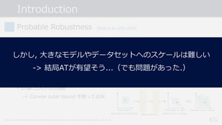 Introduction
#32
Probable Robustness
• 終わりが⾒えないArms Raceから抜けだしたい...
-> 確実に頑健なモデルを構成するにはどうしたら良い︖
• ⼊⼒ごとにAEsによって出⼒が変化し得る領域を全て求めて, その領域全てで
正しく分類出来れば良い.
※ただし, 攻撃は 𝐿'-ノルムで制約された摂動を仮定.
• 計算コストの問題
-> Convex outer bound を取って近似.
[Wong et al., ICML 2018]
Wong et al., “Provable defenses against adversarial examples via the convex outer adversarial polytope”, ICML 2018.
しかし, ⼤きなモデルやデータセットへのスケールは難しい
-> 結局ATが有望そう...（でも問題があった.）
 