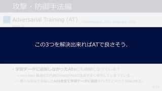 #34
Adversarial Training (AT)
問題点
• 計算コストが⼤きい.
-> PGD(イテレーション数20~40)を⽤いると学習のコストも20~40倍に...
• 精度と頑健性のトレードオフ問題.
-> 頑健性が向上すると, 通常の精度が低下する︖ (詳細は後述.)
• 学習データに追加しなかったAEsにも頑健になっている︖
-> min max 最適化の内側のmaxがAEsの⽣成⼿法に依存してしまっている...
-> 様々な⼿法で⽣成したAEsを全て学習データに追加すれば⼤丈夫か︖(詳細は後述.)
[Goodfellow et al., 2015] [Madry et al., 2018]
[Su et al., 2018]
攻撃・防御⼿法編
この3つを解決出来ればATで良さそう.
 