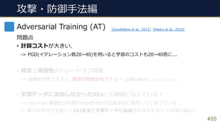 #35
Adversarial Training (AT)
問題点
• 計算コストが⼤きい.
-> PGD(イテレーション数20~40)を⽤いると学習のコストも20~40倍に...
• 精度と頑健性のトレードオフ問題.
-> 頑健性が向上すると, 通常の精度が低下する︖ (詳細は後述.)
• 学習データに追加しなかったAEsにも頑健になっている︖
-> min max 最適化の内側のmaxがAEsの⽣成⼿法に依存してしまっている...
-> 様々な⼿法で⽣成したAEsを全て学習データに追加すれば⼤丈夫か︖(詳細は後述.)
[Goodfellow et al., 2015] [Madry et al., 2018]
[Su et al., 2018]
攻撃・防御⼿法編
 