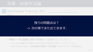 攻撃・防御⼿法編
#39
Adversarial Training (AT)
問題点
• 計算コストが⼤きい.
-> PGD(イテレーション数20~40)を⽤いると学習のコストも20~40倍に...
• 精度と頑健性のトレードオフ問題.
-> 頑健性が向上すると, 通常の精度が低下する︖ (詳細は後述.)
• 学習データに追加しなかったAEsにも頑健になっている︖
-> min max 最適化の内側のmaxがAEsの⽣成⼿法に依存してしまっている...
-> 様々な⼿法で⽣成したAEsを全て学習データに追加すれば⼤丈夫か︖(詳細は後述.)
[Goodfellow et al., 2015] [Madry et al., 2018]
[Su et al., 2018]
残りの問題点は︖
-> 次の章でまた出てきます.
 
