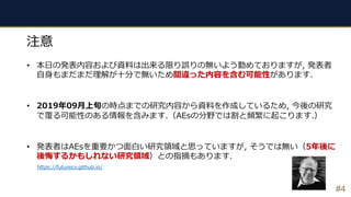 #4
注意
• 本⽇の発表内容および資料は出来る限り誤りの無いよう勤めておりますが, 発表者
⾃⾝もまだまだ理解が⼗分で無いため間違った内容を含む可能性があります.
• 2019年09⽉上旬の時点までの研究内容から資料を作成しているため, 今後の研究
で覆る可能性のある情報を含みます.（AEsの分野では割と頻繁に起こります.）
• 発表者はAEsを重要かつ⾯⽩い研究領域と思っていますが, そうでは無い（5年後に
後悔するかもしれない研究領域）との指摘もあります.
https://futurecv.github.io/
 