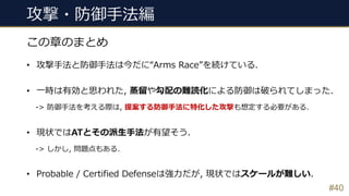 攻撃・防御⼿法編
#40
この章のまとめ
• 攻撃⼿法と防御⼿法は今だに“Arms Race”を続けている.
• ⼀時は有効と思われた, 蒸留や勾配の難読化による防御は破られてしまった.
-> 防御⼿法を考える際は, 提案する防御⼿法に特化した攻撃も想定する必要がある.
• 現状ではATとその派⽣⼿法が有望そう.
-> しかし, 問題点もある.
• Probable / Certified Defenseは強⼒だが, 現状ではスケールが難しい.
 