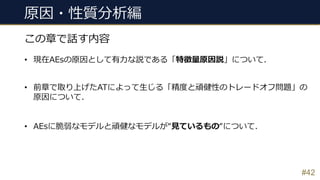 原因・性質分析編
#42
この章で話す内容
• 現在AEsの原因として有⼒な説である「特徴量原因説」について.
• 前章で取り上げたATによって⽣じる「精度と頑健性のトレードオフ問題」の
原因について.
• AEsに脆弱なモデルと頑健なモデルが“⾒ているもの“について.
 