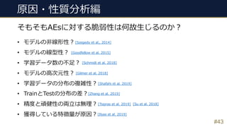 #43
そもそもAEsに対する脆弱性は何故⽣じるのか︖
• モデルの⾮線形性︖
• モデルの線型性︖
• 学習データ数の不⾜︖
• モデルの⾼次元性︖
• 学習データの分布の複雑性︖
• TrainとTestの分布の差︖
• 精度と頑健性の両⽴は無理︖
• 獲得している特徴量が原因︖
原因・性質分析編
[Szegedy et al., 2014]
[Goodfellow et al. 2015]
[Schmidt et al. 2018]
[Gilmer et al. 2018]
[Su et al. 2018]
[Shafahi et al. 2019]
[Tsipras et al. 2019]
[Ilyas et al. 2019]
[Zhang et al. 2019]
 
