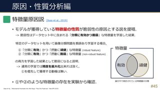 原因・性質分析編
#45
特徴量原因説
• モデルが獲得している特徴量の性質が脆弱性の原因とする説を提唱.
-> 脆弱性はデータセット中に含まれる「分類に有効かつ脆弱」な特徴量を学習した結果.
特定のデータセットを⽤いて画像分類問題を教師あり学習する場合,
①「分類に有効」かつ「摂動に頑健」な特徴量 (robust feature)
②「分類に有効」かつ「摂動に脆弱」な特徴量 (non-robust feature)
の両⽅を学習した結果として脆弱になると説明.
-> 通常の学習では精度を最⼤化出来れば良く,
①を優先して獲得する動機は無い.
• ①や②のような特徴量の存在を実験から確認.
有効 頑健
特徴量
[Ilyas et al., 2019]
Ilyas et al., “Adversarial Examples Are Not Bugs, They Are Features”, NeurIPS 2019.
論⽂中で仮定されている特徴量の分類
 