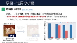 原因・性質分析編
実験︓「分類に有効」かつ「摂動に脆弱」な特徴量の存在の確認
• Non-robust な特徴量のみを学習出来るデータセットを作成し, ResNet-50を学習.
-> 通常のデータセットで中程度の精度達成. (CIFAR-10で80%以上の Top1 Acc.)
Ilyas et al., “Adversarial Examples Are Not Bugs, They Are Features”, NeurIPS 2019.
Robust: Pig
Non-Robust: Pig
通常のデータセット
Pig
Robust: Pig
Non-Robust: Cat
Non-robust データセット
PGDでCat
Classへ
Pig
特徴量原因説 [Ilyas et al., 2019]
通常のデータセットでの精度(%)
 