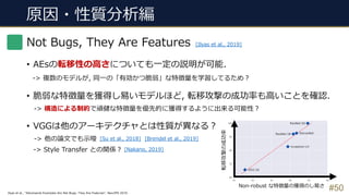 原因・性質分析編
#50
Not Bugs, They Are Features
• AEsの転移性の⾼さについても⼀定の説明が可能.
-> 複数のモデルが, 同⼀の「有効かつ脆弱」な特徴量を学習してるため︖
• 脆弱な特徴量を獲得し易いモデルほど, 転移攻撃の成功率も⾼いことを確認.
-> 構造による制約で頑健な特徴量を優先的に獲得するように出来る可能性︖
• VGGは他のアーキテクチャとは性質が異なる︖
-> 他の論⽂でも⽰唆
-> Style Transfer との関係︖
[Ilyas et al., 2019]
Ilyas et al., “Adversarial Examples Are Not Bugs, They Are Features”, NeurIPS 2019.
Non-robust な特徴量の獲得のし易さ
転移攻撃の成功率
[Su et al., 2018]
[Nakano, 2019]
[Brendel et al., 2019]
 