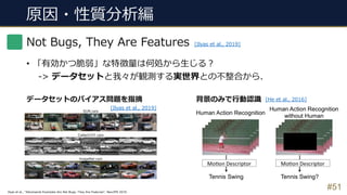 原因・性質分析編
#51
Not Bugs, They Are Features
• 「有効かつ脆弱」な特徴量は何処から⽣じる︖
-> データセットと我々が観測する実世界との不整合から.
[Ilyas et al., 2019]
Ilyas et al., “Adversarial Examples Are Not Bugs, They Are Features”, NeurIPS 2019.
データセットのバイアス問題を指摘 背景のみで⾏動認識
[Ilyas et al., 2019]
[He et al., 2016]
 