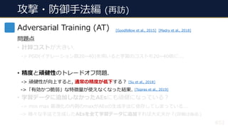 攻撃・防御⼿法編 (再訪)
#53
Adversarial Training (AT)
問題点
• 計算コストが⼤きい.
-> PGD(イテレーション数20~40)を⽤いると学習のコストも20~40倍に...
• 精度と頑健性のトレードオフ問題.
-> 頑健性が向上すると, 通常の精度が低下する︖
->「有効かつ脆弱」な特徴量が使えなくなった結果.
• 学習データに追加しなかったAEsにも頑健になっている︖
-> min max 最適化の内側のmaxがAEsの⽣成⼿法に依存してしまっている...
-> 様々な⼿法で⽣成したAEsを全て学習データに追加すれば⼤丈夫か︖(詳細は後述.)
[Goodfellow et al., 2015] [Madry et al., 2018]
[Tsipras et al., 2019]
[Su et al., 2018]
 