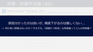 攻撃・防御⼿法編 (再訪)
#54
Adversarial Training (AT)
問題点
• 計算コストが⼤きい.
-> PGD(イテレーション数20~40)を⽤いると学習のコストも20~40倍に...
• 精度と頑健性のトレードオフ問題.
-> 頑健性が向上すると, 通常の精度が低下する︖
->「有効かつ脆弱」な特徴量が使えなくなった結果.
• 学習データに追加しなかったAEsにも頑健になっている︖
-> min max 最適化の内側のmaxがAEsの⽣成⼿法に依存してしまっている...
-> 様々な⼿法で⽣成したAEsを全て学習データに追加すれば⼤丈夫か︖(詳細は後述.)
[Goodfellow et al., 2015] [Madry et al., 2018]
[Tsipras et al., 2019]
[Su et al., 2018]
原因分かったのは良いが, 精度下がるのは嬉しくない...
-> 何か他に朗報はないのか︖そもそも,「頑健かつ有効」な特徴量ってどんな特徴量︖
 