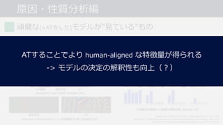 原因・性質分析編
頑健な(≈ATをした)モデルが”⾒ている”もの
形状を捉えやすい︖ ⼤域特徴を捉えやすい︖[Tsipras et al., 2019]
[Itazuri et al., 2019]
[Brendel et al., 2019]
[Itazuri et al., 2019]
• 獲得される特徴量, sensitivity map の両⽅
でエッジのような形状と関係のある部位に
反応することを確認.
• 画像の⼤域構造を破壊することによる精度の低下
速度の⽐較から, より⼤きな構造を捉えていること
を確認.
Tsipras et al., “Robustness May Be at Odds with Accuracy”, ICLR 2019.
Brendel et al., “Interpreting Adversarially Trained Convolutional Neural Networks”, ICML 2019.
Itazuri et al., “What Do Adversarially Robust Models Look At?”, arXiv 2019.
⼊⼒画像
Sensitivity map の⽐較 (ResNet-101)
通常学習 AT
Activation maximization による特徴量の⽐較 (ResNet-50)
通常学習 AT
⼤域構造を破壊した画像の精度⽐較 (ResNet-18)
ATすることでより human-aligned な特徴量が得られる
-> モデルの決定の解釈性も向上（︖）
 