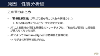 #59
この章のまとめ
• 「特徴量原因説」が現状で最も有⼒なAEsの説明の１つ.
-> AEsの転移性についても⼀定の説明が可能.
• ATによる通常の精度と頑健性のトレードオフは, 「有効だが脆弱」な特徴量
が使えなくなった結果.
• ATによって human-aligned な特徴量を獲得可能.
-> モデルの解釈可能性が向上.
原因・性質分析編
 