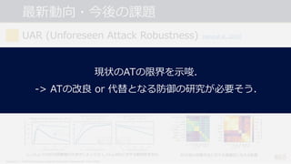 最新動向・今後の課題
• 学習データに追加しなかったAEsにも頑健になっている?
-> ATする際の 𝜺 の⼤きさによってはむしろより脆弱になってしまう場合もある...
• では, 様々な⼿法で⽣成したAEsを全て学習データに追加すれば⼤丈夫?
-> 2つの異なるAEsに対するATでさえ, overfitting してしまう...
• 幅広い種類・摂動幅の攻撃を評価した総合的な頑健性の評価指標を提案.
#65
UAR (Unforeseen Attack Robustness) [Kang et al., 2019]
Kang et al., “Testing Robustness Against Unforeseen Adversaries”, arXiv 2019.
𝑙HノルムでのATは摂動幅の⼤きさによっては 𝑙[ノルムAEsに対する脆弱性を⽣む. ATが他の攻撃⼿法に対する頑健性に与える影響
現状のATの限界を⽰唆.
-> ATの改良 or 代替となる防御の研究が必要そう.
 
