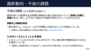 最新動向・今後の課題
現状の多くの防御⼿法は問題の単純化の為に仮定をおいていて実⽤との間に
乖離がある. 特に, 以下の2つ仮定は今後取り除かれていくと考えられる.
摂動の上限値の仮定
• 敵対者が 𝐿'-ノルムで 𝜀 以下の摂動しか加えないことを仮定している.
-> 実際は, 任意の画像を⼊⼒出来る場合が多い.
⼊⼒のソースとして I.I.D.を仮定
• ⼊⼒として I.I.D.からサンプルされたデータ(に敵対者が摂動を加えたもの)
を仮定している.
-> 実際は, 誤認識を起こせるAEsが１つあればそれを繰り返し⼊⼒される可能性がある.
#66
今後の課題 (より現実的な設定へ)
[Kang et al., 2019]
 