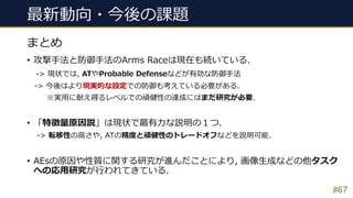 最新動向・今後の課題
• 攻撃⼿法と防御⼿法のArms Raceは現在も続いている.
-> 現状では, ATやProbable Defenseなどが有効な防御⼿法
-> 今後はより現実的な設定での防御も考えている必要がある.
※実⽤に耐え得るレベルでの頑健性の達成にはまだ研究が必要.
• 「特徴量原因説」は現状で最有⼒な説明の１つ.
-> 転移性の⾼さや, ATの精度と頑健性のトレードオフなどを説明可能.
• AEsの原因や性質に関する研究が進んだことにより, 画像⽣成などの他タスク
への応⽤研究が⾏われてきている.
#67
まとめ
 