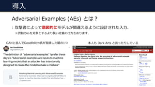 導⼊
#7
Adversarial Examples (AEs) とは︖
: 攻撃者によって意図的にモデルが間違えるように設計された⼊⼒.
※摂動のみを対象とするより狭い定義の仕⽅もあります.
本⼈も Dark Arts と⾔ったりしているGANと並んでGoodfellow⽒が指摘した闇の1つ
 