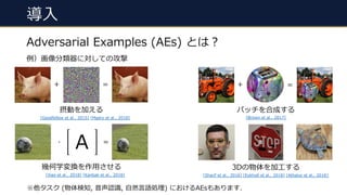 導⼊
Adversarial Examples (AEs) とは︖
例）画像分類器に対しての攻撃
摂動を加える
+ = =+
# =
[Goodfellow et al., 2015] [Madry et al., 2018]
パッチを合成する
[Brown et al., 2017]
幾何学変換を作⽤させる 3Dの物体を加⼯する
A
[Sharif et al., 2016] [Eykholt et al., 2018] [Athalye et al., 2018][Xiao et al., 2018] [Kanbak et al., 2018]
※他タスク (物体検知, ⾳声認識, ⾃然⾔語処理) におけるAEsもあります.
 